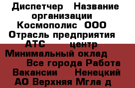 Диспетчер › Название организации ­ Космополис, ООО › Отрасль предприятия ­ АТС, call-центр › Минимальный оклад ­ 11 000 - Все города Работа » Вакансии   . Ненецкий АО,Верхняя Мгла д.